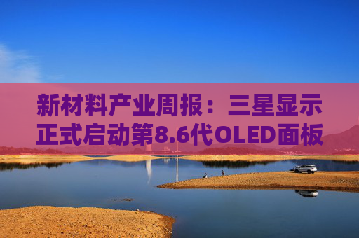 新材料产业周报：三星显示正式启动第8.6代OLED面板量产 力鸿一号圆满完成亚轨道飞行试验