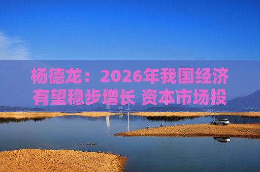 杨德龙：2026年我国经济有望稳步增长 资本市场投资机会明显增多