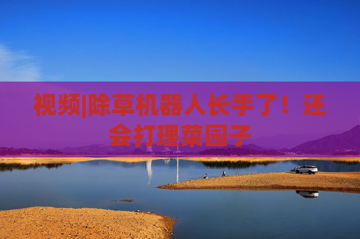 视频|除草机器人长手了！还会打理菜园子