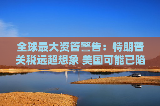 全球最大资管警告：特朗普关税远超想象 美国可能已陷衰退！