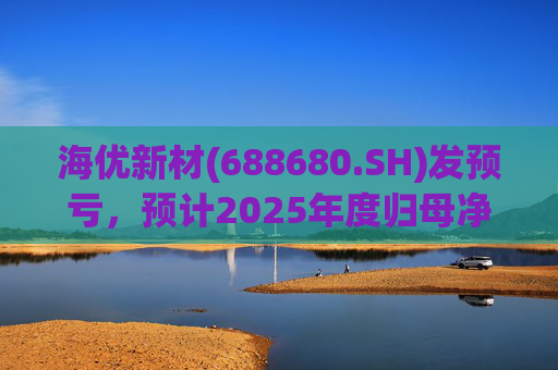 海优新材(688680.SH)发预亏，预计2025年度归母净亏损4.4亿元至5.2亿元