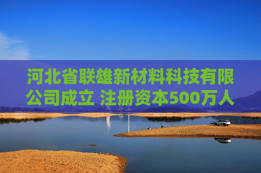 河北省联雄新材料科技有限公司成立 注册资本500万人民币