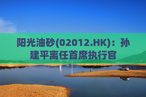 阳光油砂(02012.HK)：孙建平离任首席执行官