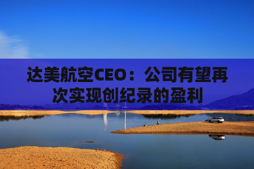 达美航空CEO：公司有望再次实现创纪录的盈利