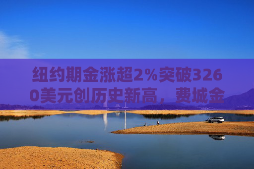 纽约期金涨超2%突破3260美元创历史新高，费城金银指数本周涨超19%