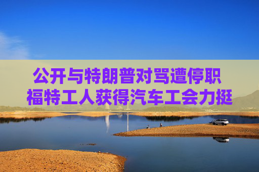 公开与特朗普对骂遭停职 福特工人获得汽车工会力挺