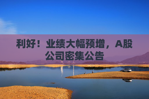 利好！业绩大幅预增，A股公司密集公告