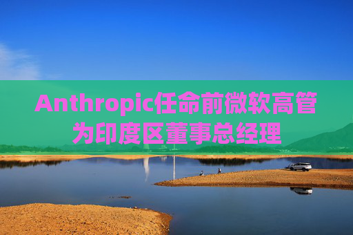 Anthropic任命前微软高管为印度区董事总经理