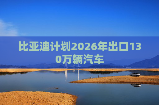 比亚迪计划2026年出口130万辆汽车