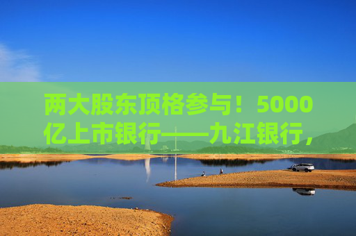 两大股东顶格参与！5000亿上市银行——九江银行，刷新增资“进度条”