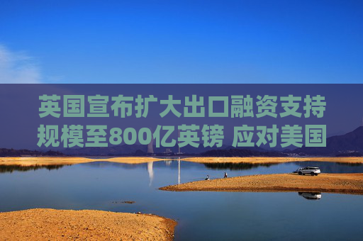 英国宣布扩大出口融资支持规模至800亿英镑 应对美国关税冲击  第1张