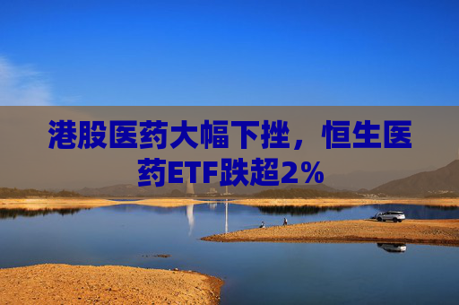 港股医药大幅下挫，恒生医药ETF跌超2%