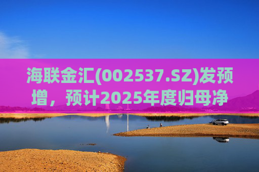 海联金汇(002537.SZ)发预增，预计2025年度归母净利润同比大增438.94% 至581.3%