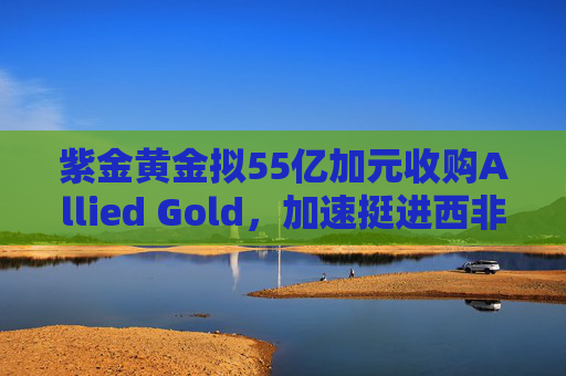 紫金黄金拟55亿加元收购Allied Gold，加速挺进西非核心金矿区