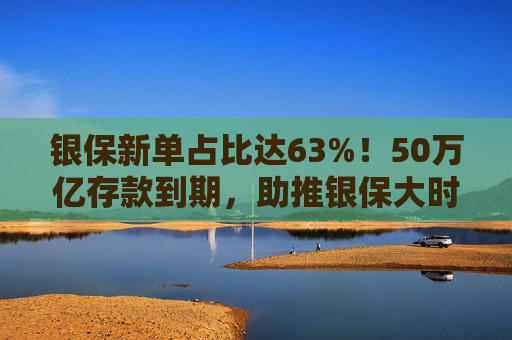 银保新单占比达63%！50万亿存款到期，助推银保大时代