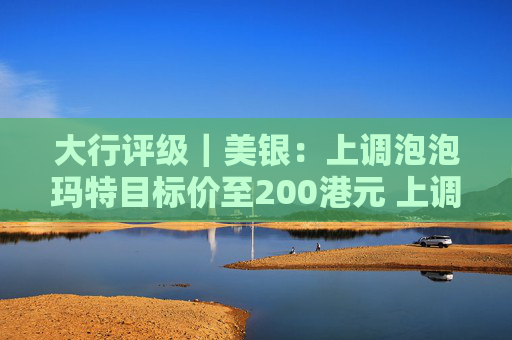 大行评级｜美银：上调泡泡玛特目标价至200港元 上调今明两年盈利预测