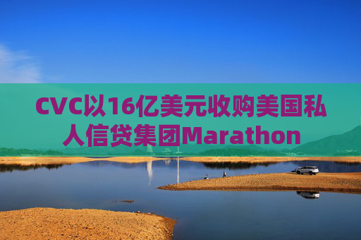 CVC以16亿美元收购美国私人信贷集团Marathon