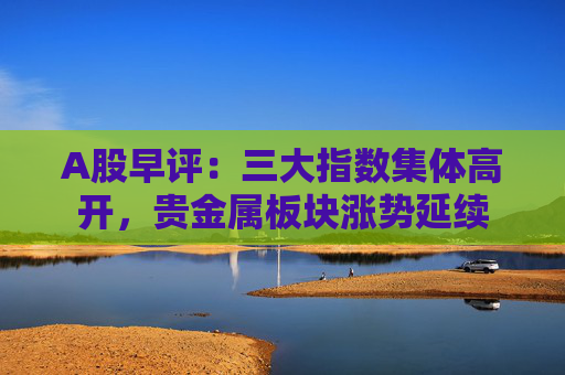 A股早评：三大指数集体高开，贵金属板块涨势延续