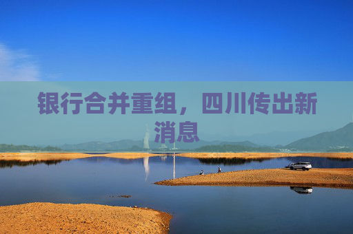 银行合并重组，四川传出新消息