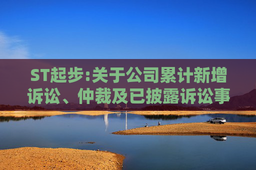 ST起步:关于公司累计新增诉讼、仲裁及已披露诉讼事项的进展公告