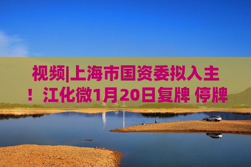 视频|上海市国资委拟入主！江化微1月20日复牌 停牌前股价“提前”涨停