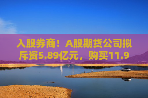 入股券商！A股期货公司拟斥资5.89亿元，购买11.94%股权