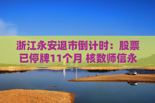 浙江永安退市倒计时：股票已停牌11个月 核数师信永中和宣布辞任 1.67亿资金谜案成导火索  第1张