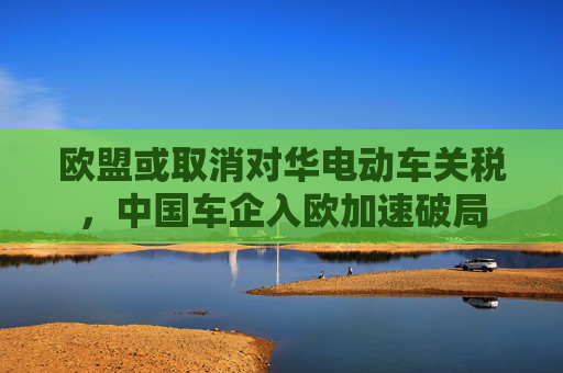 欧盟或取消对华电动车关税，中国车企入欧加速破局