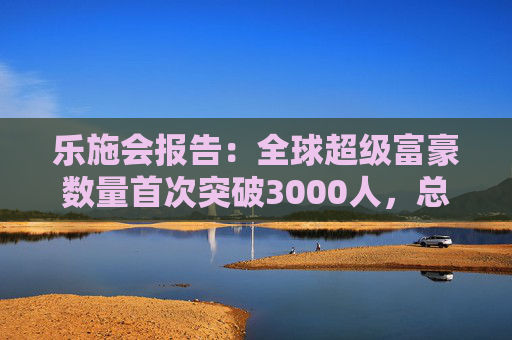 乐施会报告：全球超级富豪数量首次突破3000人，总财富达18.3万亿美元