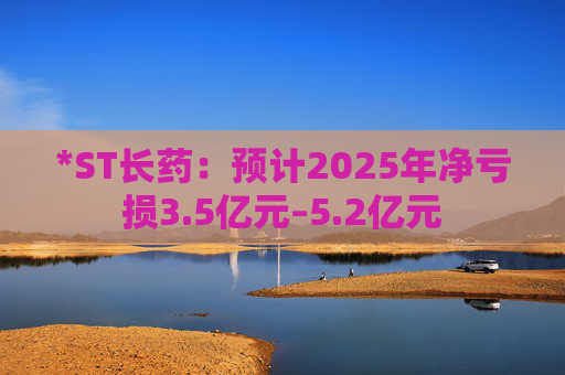 *ST长药：预计2025年净亏损3.5亿元–5.2亿元