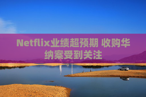 Netflix业绩超预期 收购华纳案受到关注