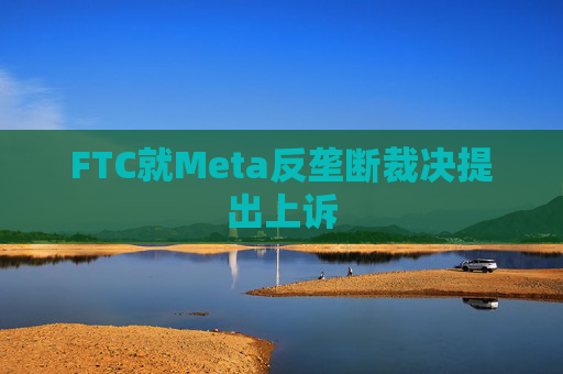 FTC就Meta反垄断裁决提出上诉
