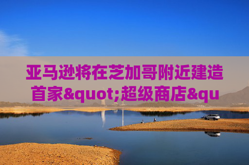 亚马逊将在芝加哥附近建造首家"超级商店"