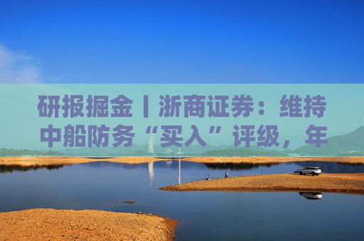 研报掘金丨浙商证券：维持中船防务“买入”评级，年报预告符合预期，业绩加速释放