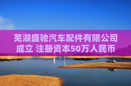 芜湖盛驰汽车配件有限公司成立 注册资本50万人民币