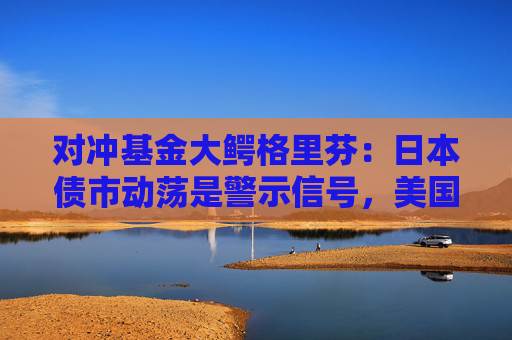 对冲基金大鳄格里芬：日本债市动荡是警示信号，美国需要整顿其金融体系