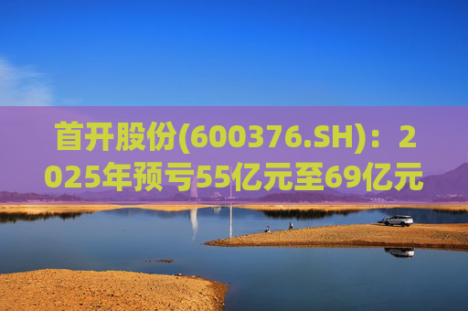 首开股份(600376.SH)：2025年预亏55亿元至69亿元