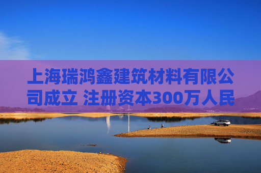 上海瑞鸿鑫建筑材料有限公司成立 注册资本300万人民币