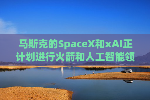 马斯克的SpaceX和xAI正计划进行火箭和人工智能领域的超级合并