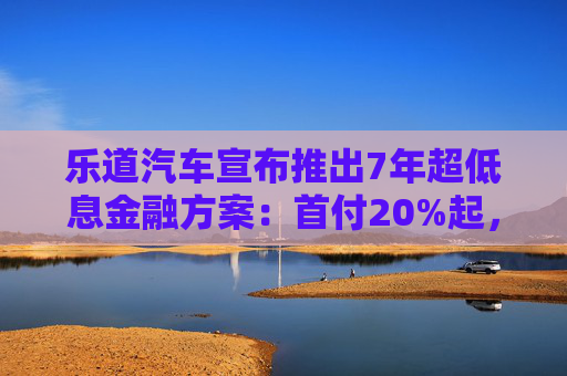 乐道汽车宣布推出7年超低息金融方案：首付20%起，最低年化费率0.49%