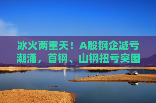 冰火两重天！A股钢企减亏潮涌，首钢、山钢扭亏突围，鞍钢预计减亏超40%仍亏损