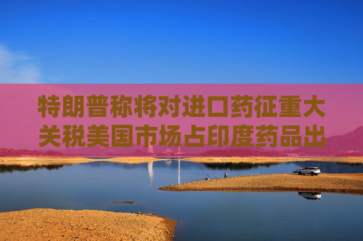 特朗普称将对进口药征重大关税美国市场占印度药品出口三分之一