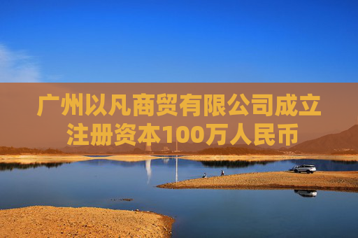 广州以凡商贸有限公司成立 注册资本100万人民币