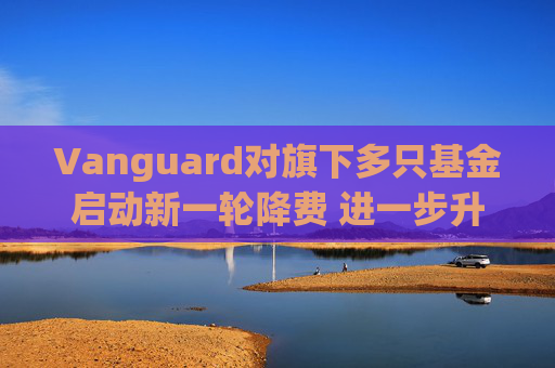 Vanguard对旗下多只基金启动新一轮降费 进一步升级行业价格战