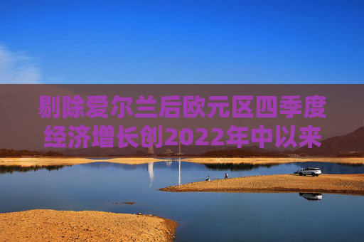 剔除爱尔兰后欧元区四季度经济增长创2022年中以来最快