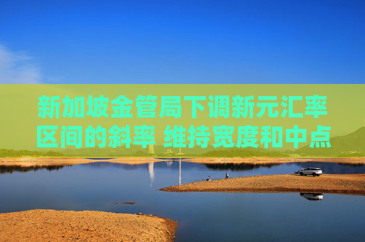 新加坡金管局下调新元汇率区间的斜率 维持宽度和中点不变
