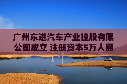 广州东进汽车产业控股有限公司成立 注册资本5万人民币