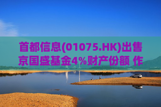 首都信息(01075.HK)出售京国盛基金4%财产份额 作价1.33亿元