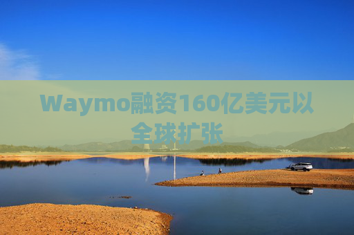 Waymo融资160亿美元以全球扩张