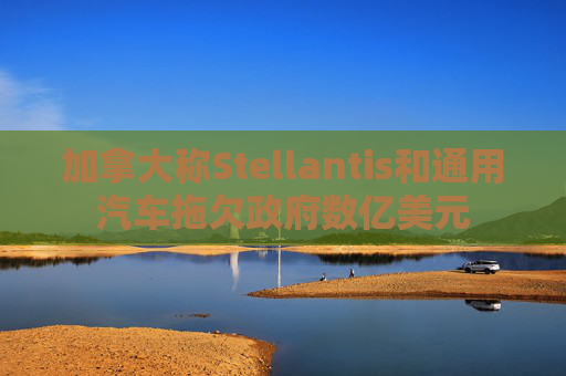 加拿大称Stellantis和通用汽车拖欠政府数亿美元
